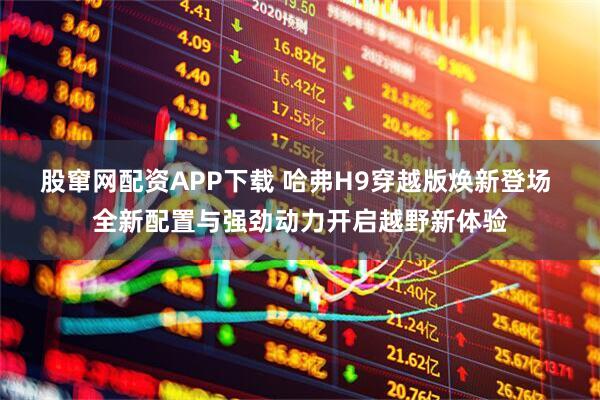 股窜网配资APP下载 哈弗H9穿越版焕新登场 全新配置与强劲动力开启越野新体验
