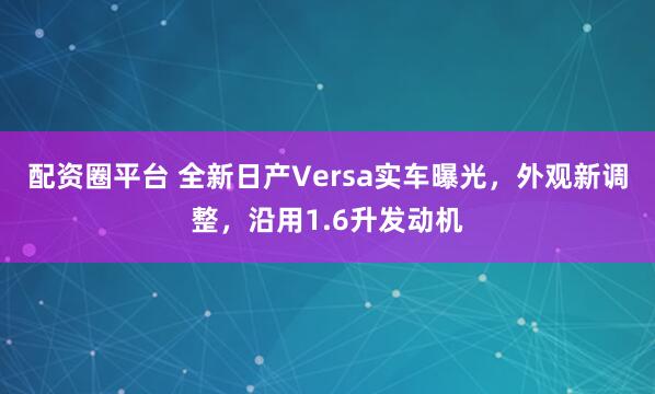 配资圈平台 全新日产Versa实车曝光,外观新调整,沿用1.6升发动机
