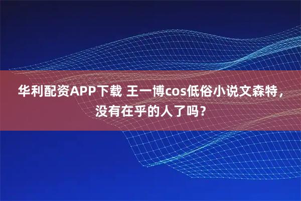 华利配资APP下载 王一博cos低俗小说文森特，没有在乎的人了吗？