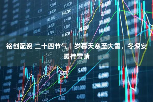 铭创配资 二十四节气｜岁暮天寒至大雪，冬深安暖待雪晴