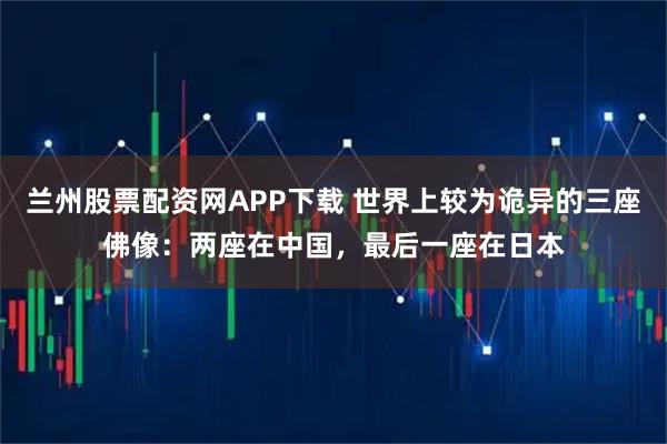 兰州股票配资网APP下载 世界上较为诡异的三座佛像:两座在中国,最后一座在日本