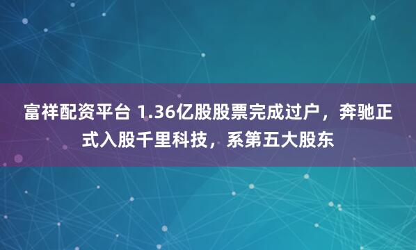 富祥配资平台 1.36亿股股票完成过户，奔驰正式入股千里科技，系第五大股东
