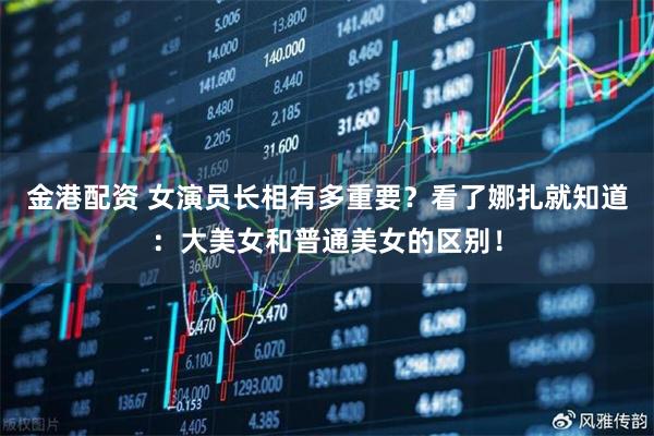 金港配资 女演员长相有多重要？看了娜扎就知道：大美女和普通美女的区别！