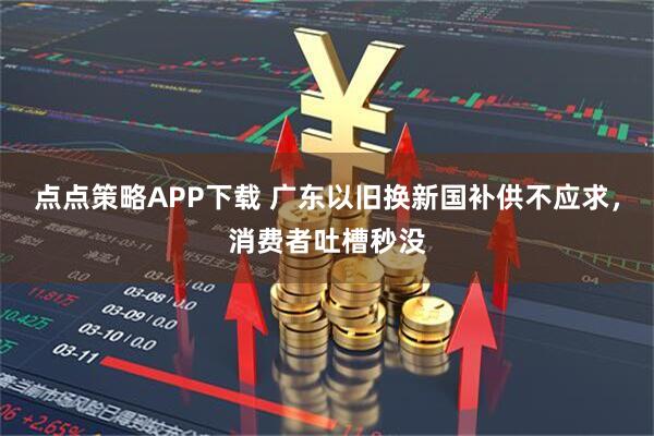 点点策略APP下载 广东以旧换新国补供不应求，消费者吐槽秒没