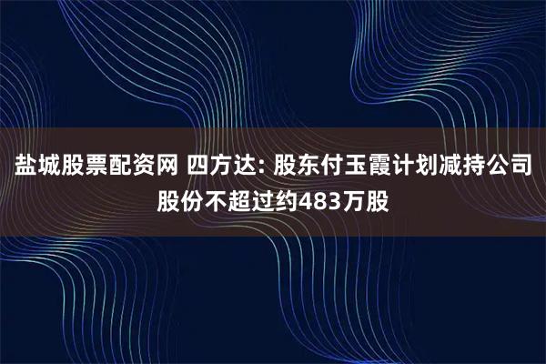 盐城股票配资网 四方达: 股东付玉霞计划减持公司股份不超过约483万股