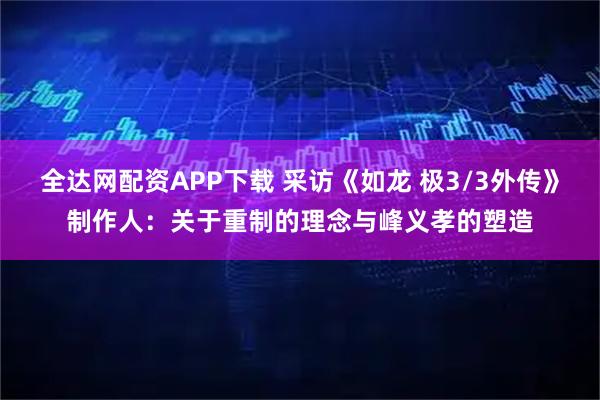 全达网配资APP下载 采访《如龙 极3/3外传》制作人：关于重制的理念与峰义孝的塑造