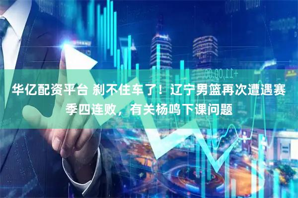 华亿配资平台 刹不住车了！辽宁男篮再次遭遇赛季四连败，有关杨鸣下课问题