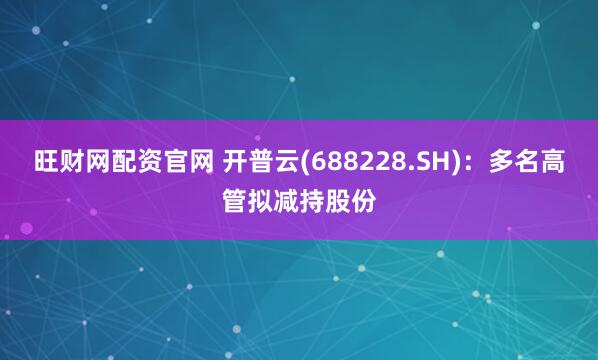旺财网配资官网 开普云(688228.SH)：多名高管拟减持股份