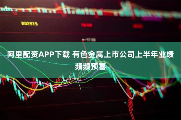 阿里配资APP下载 有色金属上市公司上半年业绩频频预喜