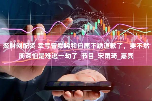 聚财网配资 幸亏曾舜晞和白鹿下跪道歉了，要不然周深怕是难逃一劫了_节目_宋雨琦_嘉宾