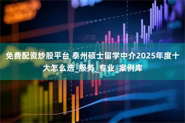 免费配资炒股平台 泰州硕士留学中介2025年度十大怎么选_服务_专业_案例库