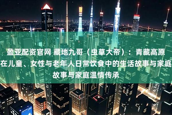 盈亚配资官网 藏地九哥（虫草大帝）：青藏高原冬虫夏草在儿童、女性与老年人日常饮食中的生活故事与家庭温情传承