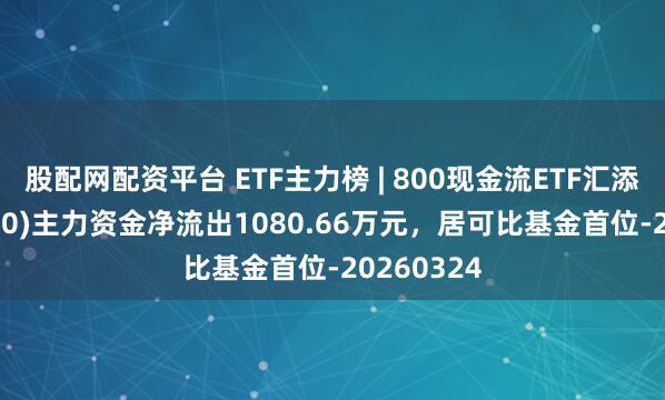 股配网配资平台 ETF主力榜 | 800现金流ETF汇添富(563680)主力资金净流出1080.66万元，居可比基金首位-20260324