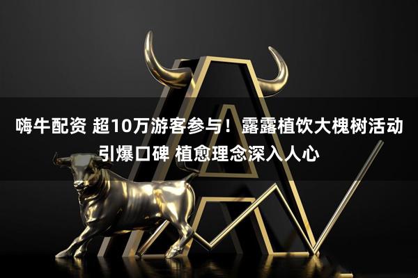 嗨牛配资 超10万游客参与！露露植饮大槐树活动引爆口碑 植愈理念深入人心