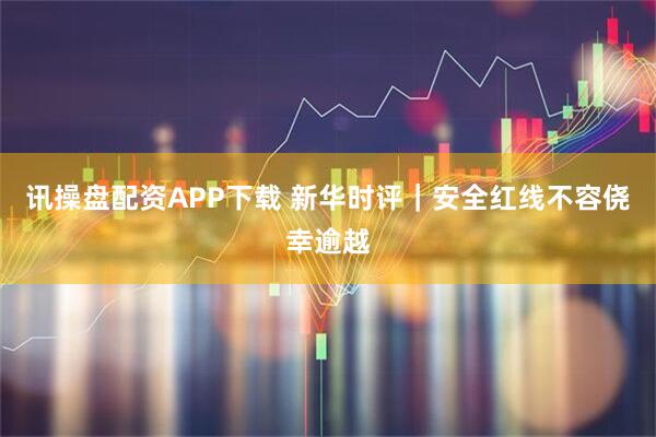 讯操盘配资APP下载 新华时评｜安全红线不容侥幸逾越