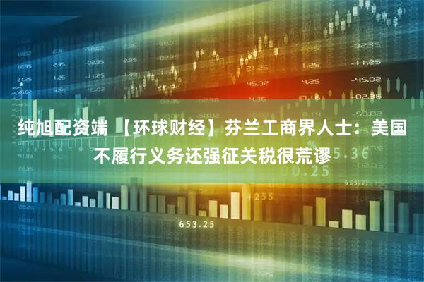 纯旭配资端 【环球财经】芬兰工商界人士：美国不履行义务还强征关税很荒谬